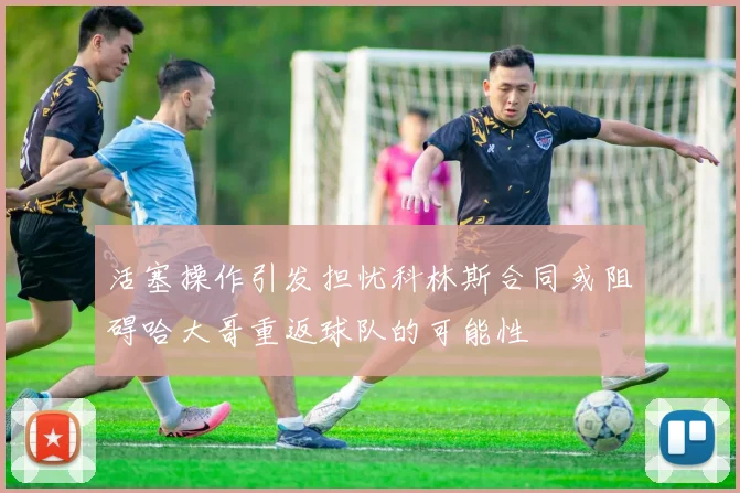 活塞操作引发担忧科林斯合同或阻碍哈大哥重返球队的可能性