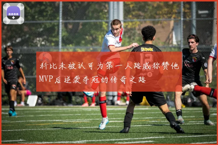 科比未被认可为第一人路威称赞他MVP后逆袭夺冠的传奇之路