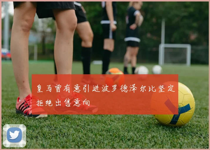 皇马曾有意引进波罗德泽尔比坚定拒绝出售意向