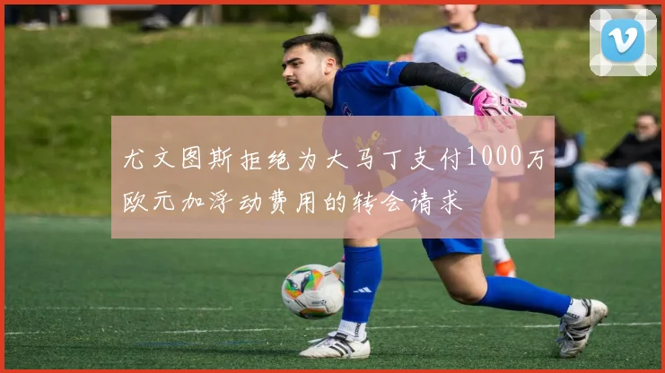 尤文图斯拒绝为大马丁支付1000万欧元加浮动费用的转会请求