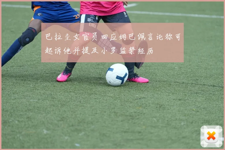 巴拉圭女官员回应姆巴佩言论称可起诉他并提及小罗监禁经历
