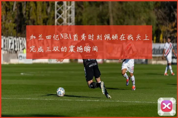 加兰回忆NBA首秀时刻佩顿在我头上完成三双的震撼瞬间