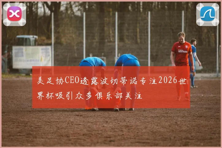 美足协CEO透露波切蒂诺专注2026世界杯吸引众多俱乐部关注