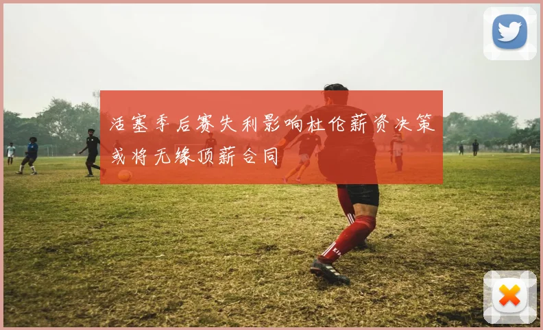 活塞季后赛失利影响杜伦薪资决策或将无缘顶薪合同