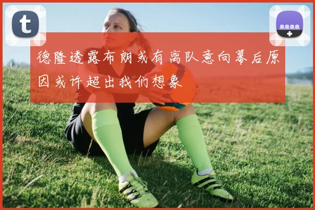 德隆透露布朗或有离队意向幕后原因或许超出我们想象