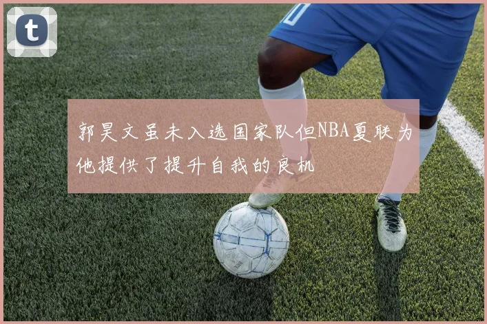 郭昊文虽未入选国家队但NBA夏联为他提供了提升自我的良机
