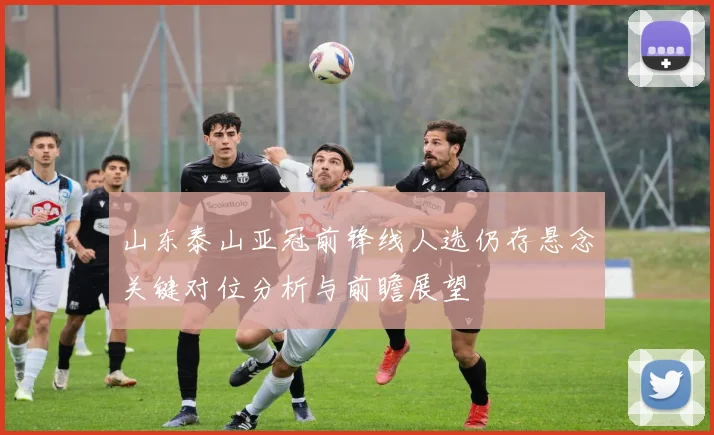 山东泰山亚冠前锋线人选仍存悬念关键对位分析与前瞻展望