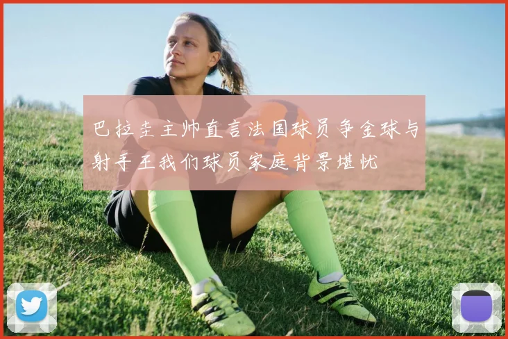 巴拉圭主帅直言法国球员争金球与射手王我们球员家庭背景堪忧