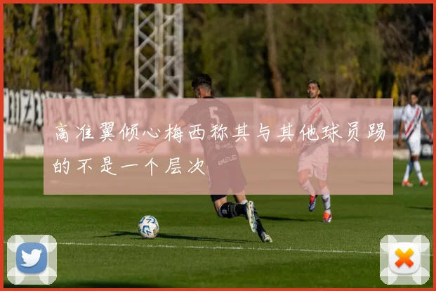 高准翼倾心梅西称其与其他球员踢的不是一个层次