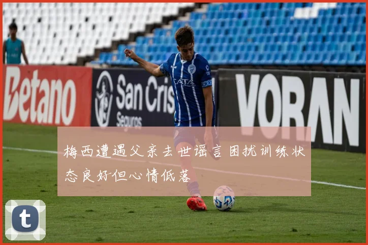 梅西遭遇父亲去世谣言困扰训练状态良好但心情低落