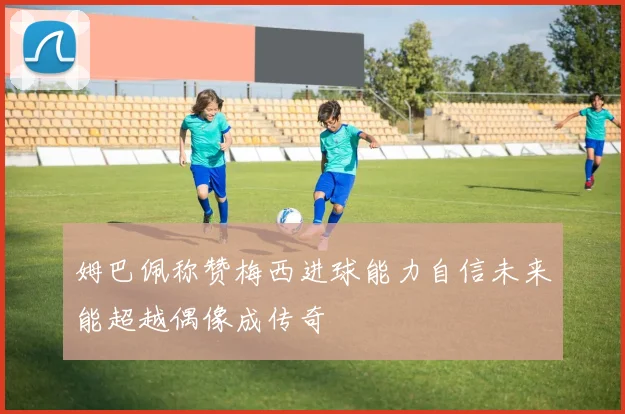 姆巴佩称赞梅西进球能力自信未来能超越偶像成传奇