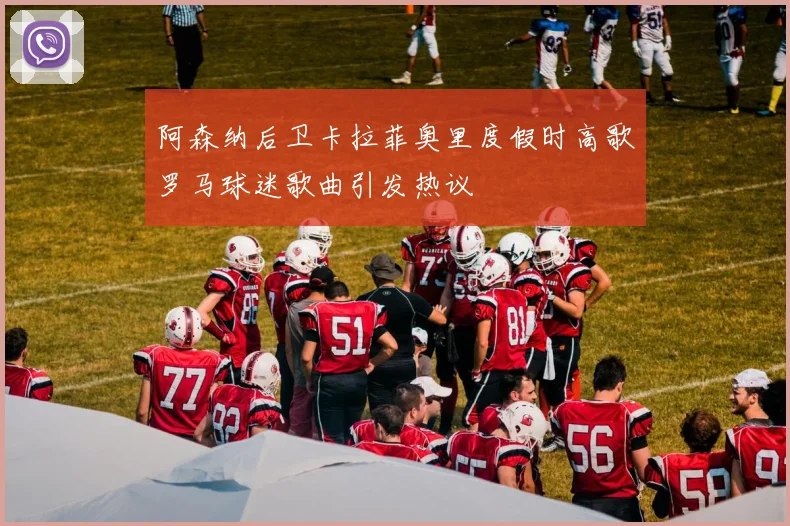 阿森纳后卫卡拉菲奥里度假时高歌罗马球迷歌曲引发热议