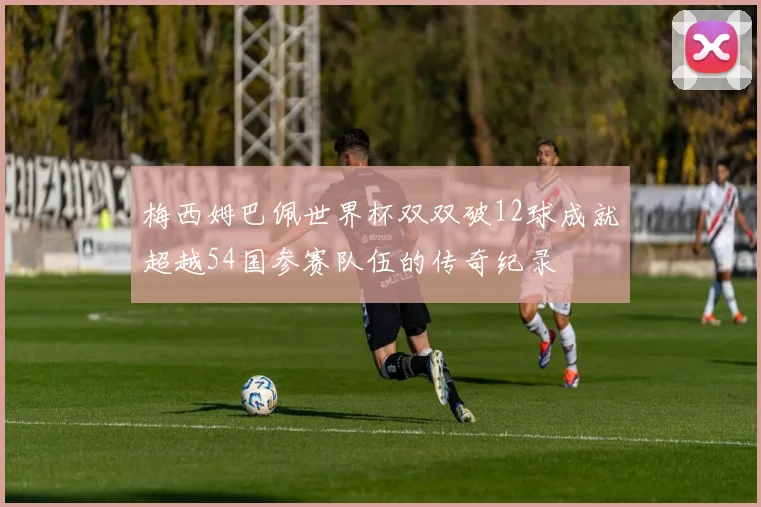 梅西姆巴佩世界杯双双破12球成就超越54国参赛队伍的传奇纪录