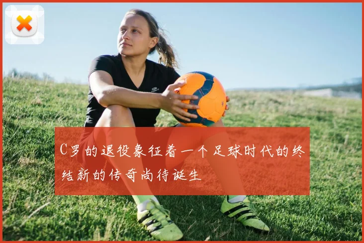 C罗的退役象征着一个足球时代的终结新的传奇尚待诞生