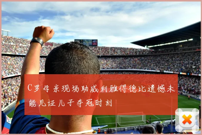 C罗母亲现场助威利雅得德比遗憾未能见证儿子夺冠时刻