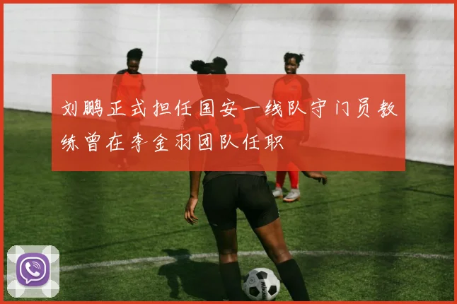 刘鹏正式担任国安一线队守门员教练曾在李金羽团队任职