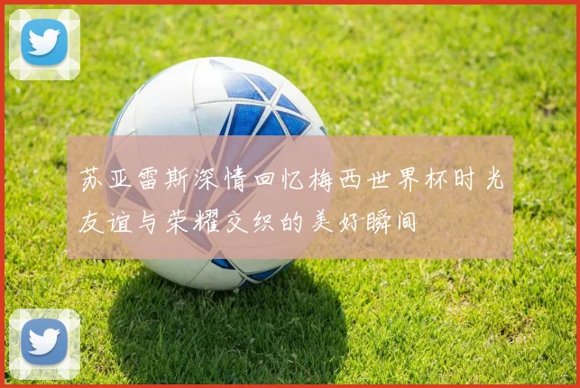 苏亚雷斯深情回忆梅西世界杯时光友谊与荣耀交织的美好瞬间