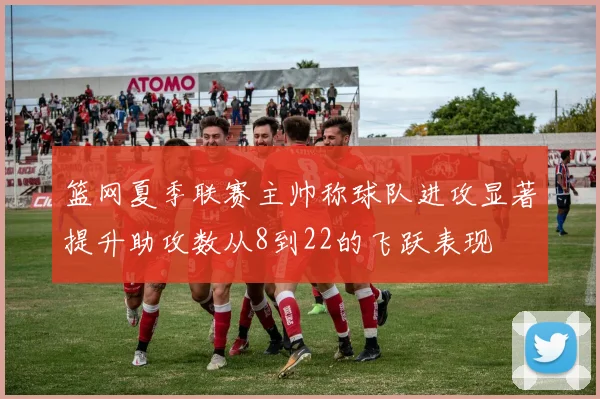 篮网夏季联赛主帅称球队进攻显著提升助攻数从8到22的飞跃表现