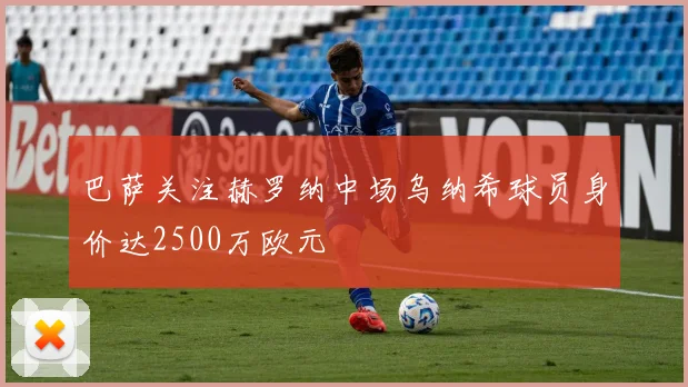 巴萨关注赫罗纳中场乌纳希球员身价达2500万欧元