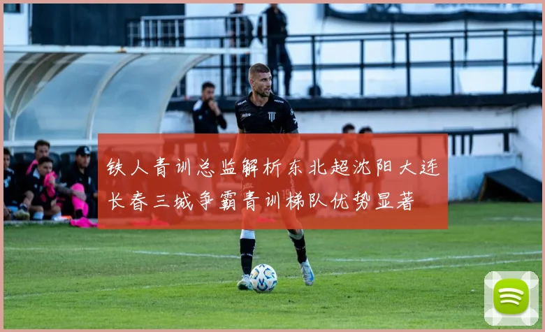 铁人青训总监解析东北超沈阳大连长春三城争霸青训梯队优势显著