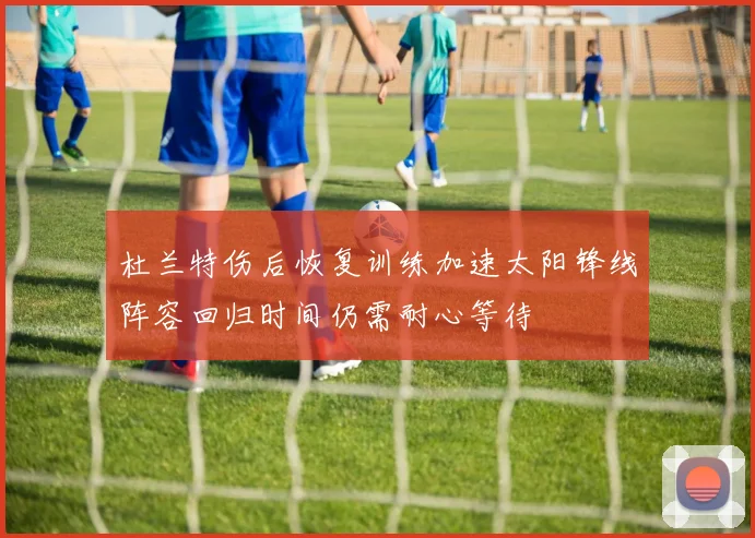 杜兰特伤后恢复训练加速太阳锋线阵容回归时间仍需耐心等待